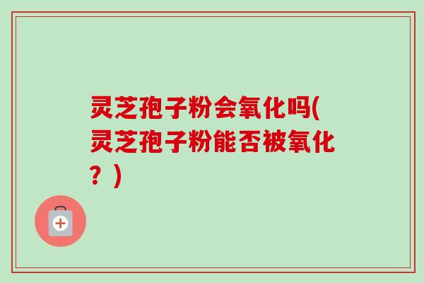 灵芝孢子粉会氧化吗(灵芝孢子粉能否被氧化?)-第1张图片-卓越灵芝孢子粉 灵芝孢子粉会氧化吗(灵芝孢子粉能否被氧化?)-第1张图片-卓越灵芝孢子粉