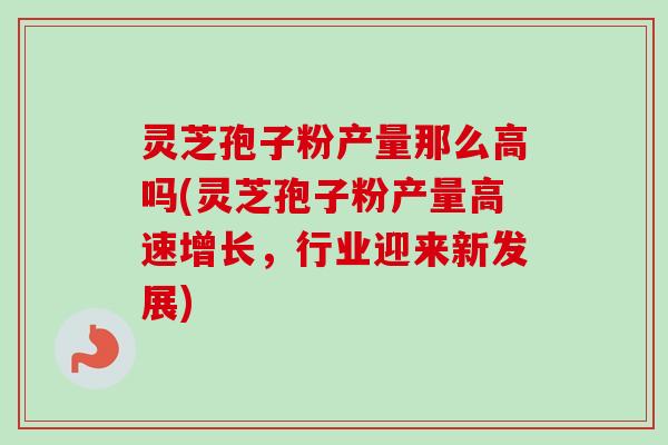 灵芝孢子粉产量那么高吗(灵芝孢子粉产量高速增长，行业迎来新发展)-第1张图片-卓越灵芝孢子粉