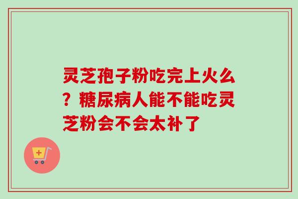 灵芝孢子粉吃完上火么？糖尿病人能不能吃灵芝粉会不会太补了-第1张图片-卓越灵芝孢子粉