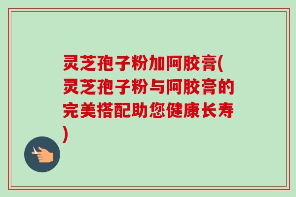 灵芝孢子粉加阿胶膏(灵芝孢子粉与阿胶膏的完美搭配助您健康长寿)-第1张图片-卓越灵芝孢子粉