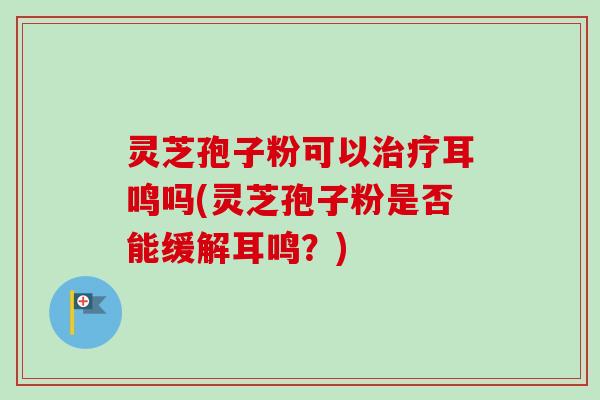 灵芝孢子粉可以治疗耳鸣吗(灵芝孢子粉是否能缓解耳鸣？)-第1张图片-卓越灵芝孢子粉