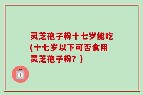灵芝孢子粉十七岁能吃(十七岁以下可否食用灵芝孢子粉?)-第1张图片-卓越灵芝孢子粉 灵芝孢子粉十七岁能吃(十七岁以下可否食用灵芝孢子粉?)-第1张图片-卓越灵芝孢子粉