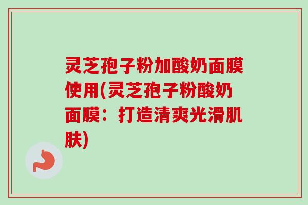 灵芝孢子粉加酸奶面膜使用(灵芝孢子粉酸奶面膜：打造清爽光滑肌肤)-第1张图片-卓越灵芝孢子粉