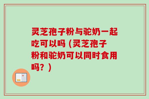 灵芝孢子粉与驼奶一起吃可以吗 (灵芝孢子粉和驼奶可以同时食用吗?)-第1张图片-卓越灵芝孢子粉 灵芝孢子粉与驼奶一起吃可以吗 (灵芝孢子粉和驼奶可以同时食用吗?)-第1张图片-卓越灵芝孢子粉