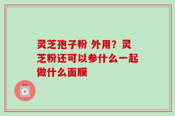 灵芝孢子粉 外用?灵芝粉还可以参什么一起做什么面膜-第1张图片-卓越灵芝孢子粉 灵芝孢子粉 外用?灵芝粉还可以参什么一起做什么面膜-第1张图片-卓越灵芝孢子粉