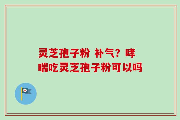 灵芝孢子粉 补气?哮喘吃灵芝孢子粉可以吗-第1张图片-卓越灵芝孢子粉 灵芝孢子粉 补气?哮喘吃灵芝孢子粉可以吗-第1张图片-卓越灵芝孢子粉