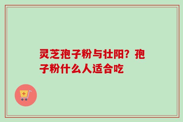 灵芝孢子粉与壮阳？孢子粉什么人适合吃-第1张图片-卓越灵芝孢子粉