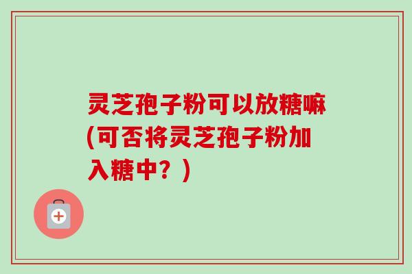 灵芝孢子粉可以放糖嘛(可否将灵芝孢子粉加入糖中？)-第1张图片-卓越灵芝孢子粉