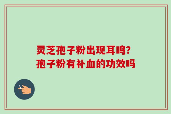 灵芝孢子粉出现耳鸣?孢子粉有补血的功效吗-第1张图片-卓越灵芝孢子粉 灵芝孢子粉出现耳鸣?孢子粉有补血的功效吗-第1张图片-卓越灵芝孢子粉