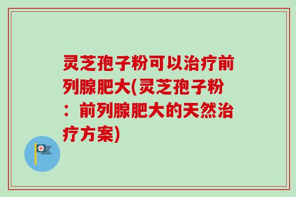 灵芝孢子粉可以治疗前列腺肥大(灵芝孢子粉:前列腺肥大的天然治疗方案)-第1张图片-卓越灵芝孢子粉 灵芝孢子粉可以治疗前列腺肥大(灵芝孢子粉:前列腺肥大的天然治疗方案)-第1张图片-卓越灵芝孢子粉