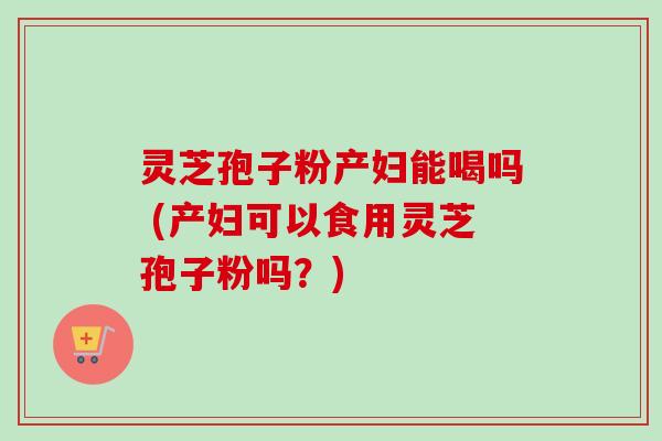 灵芝孢子粉产妇能喝吗 (产妇可以食用灵芝孢子粉吗?)-第1张图片-卓越灵芝孢子粉 灵芝孢子粉产妇能喝吗 (产妇可以食用灵芝孢子粉吗?)-第1张图片-卓越灵芝孢子粉