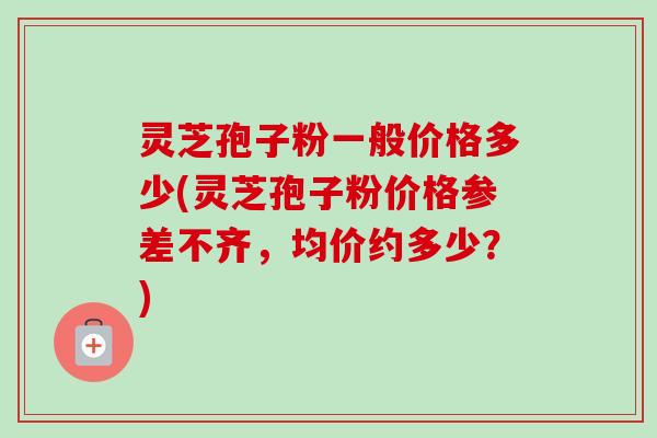 灵芝孢子粉一般价格多少(灵芝孢子粉价格参差不齐，均价约多少？)-第1张图片-卓越灵芝孢子粉
