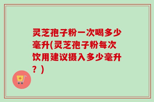 灵芝孢子粉一次喝多少毫升(灵芝孢子粉每次饮用建议摄入多少毫升？)-第1张图片-卓越灵芝孢子粉