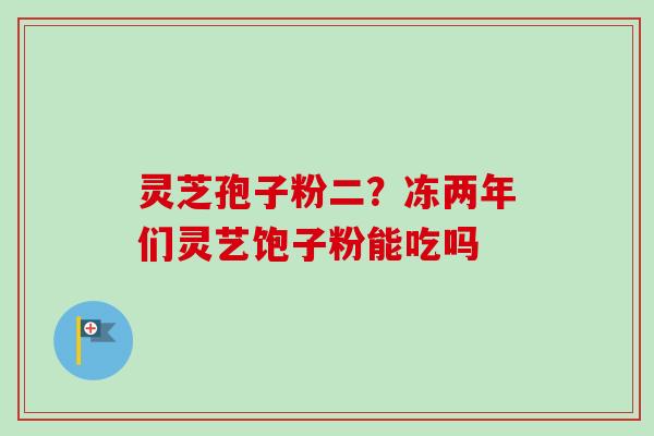 灵芝孢子粉二?冻两年们灵艺饱子粉能吃吗-第1张图片-卓越灵芝孢子粉 灵芝孢子粉二?冻两年们灵艺饱子粉能吃吗-第1张图片-卓越灵芝孢子粉