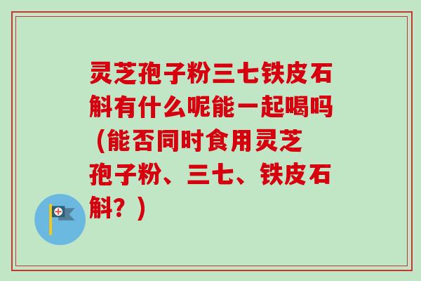 灵芝孢子粉三七铁皮石斛有什么呢能一起喝吗 (能否同时食用灵芝孢子粉、三七、铁皮石斛?)-第1张图片-卓越灵芝孢子粉 灵芝孢子粉三七铁皮石斛有什么呢能一起喝吗 (能否同时食用灵芝孢子粉、三七、铁皮石斛?)-第1张图片-卓越灵芝孢子粉
