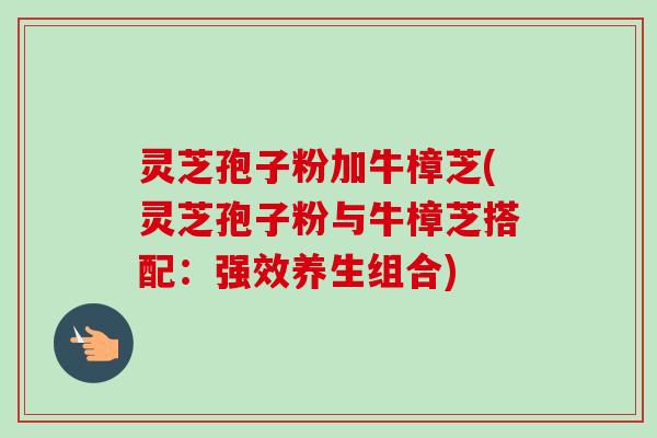 灵芝孢子粉加牛樟芝(灵芝孢子粉与牛樟芝搭配：强效养生组合)-第1张图片-卓越灵芝孢子粉