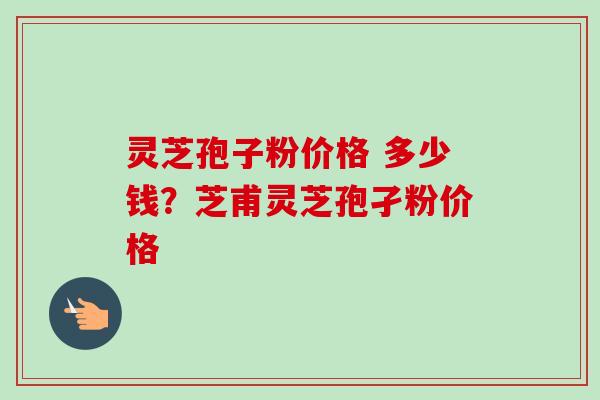 灵芝孢子粉价格 多少钱?芝甫灵芝孢孑粉价格-第1张图片-卓越灵芝孢子粉 灵芝孢子粉价格 多少钱?芝甫灵芝孢孑粉价格-第1张图片-卓越灵芝孢子粉