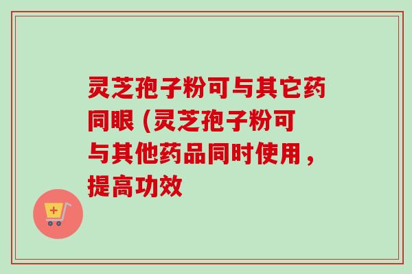 灵芝孢子粉可与其它药同眼 (灵芝孢子粉可与其他药品同时使用，提高功效-第1张图片-卓越灵芝孢子粉
