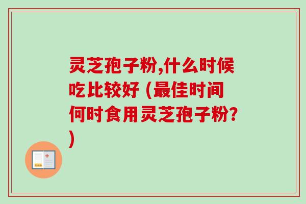 灵芝孢子粉,什么时候吃比较好 (最佳时间何时食用灵芝孢子粉？)-第1张图片-卓越灵芝孢子粉