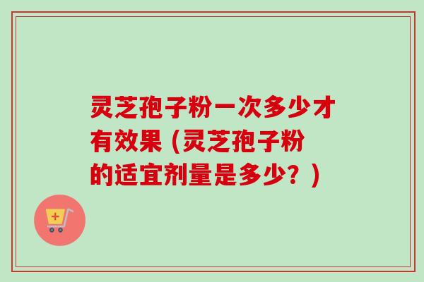 灵芝孢子粉一次多少才有效果 (灵芝孢子粉的适宜剂量是多少？)-第1张图片-卓越灵芝孢子粉