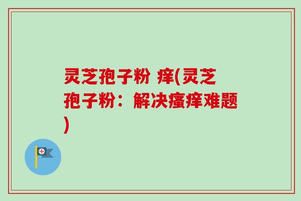 灵芝孢子粉 痒(灵芝孢子粉:解决瘙痒难题)-第1张图片-卓越灵芝孢子粉 灵芝孢子粉 痒(灵芝孢子粉:解决瘙痒难题)-第1张图片-卓越灵芝孢子粉