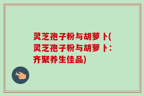 灵芝孢子粉与胡萝卜(灵芝孢子粉与胡萝卜:齐聚养生佳品)-第1张图片-卓越灵芝孢子粉 灵芝孢子粉与胡萝卜(灵芝孢子粉与胡萝卜:齐聚养生佳品)-第1张图片-卓越灵芝孢子粉