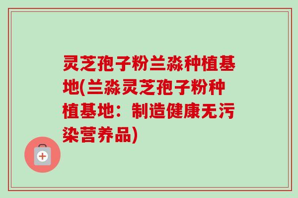 灵芝孢子粉兰淼种植基地(兰淼灵芝孢子粉种植基地：制造健康无污染营养品)-第1张图片-卓越灵芝孢子粉