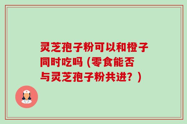 灵芝孢子粉可以和橙子同时吃吗 (零食能否与灵芝孢子粉共进？)-第1张图片-卓越灵芝孢子粉