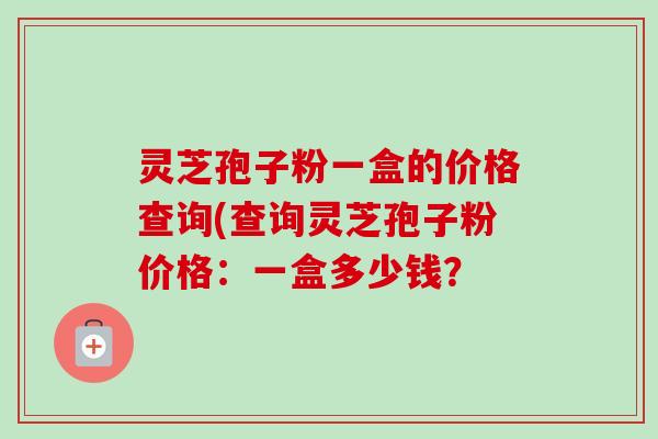 灵芝孢子粉一盒的价格查询(查询灵芝孢子粉价格：一盒多少钱？-第1张图片-卓越灵芝孢子粉