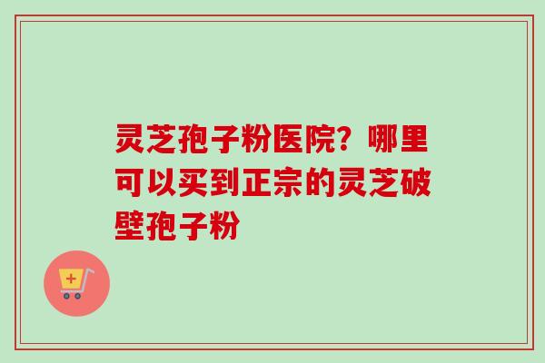 灵芝孢子粉医院？哪里可以买到正宗的灵芝破壁孢子粉-第1张图片-卓越灵芝孢子粉