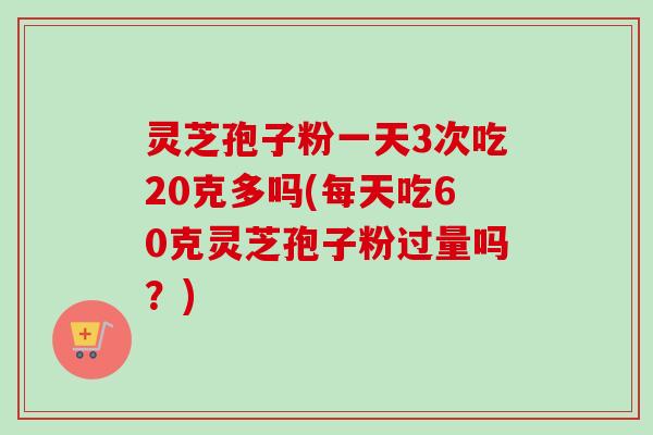 灵芝孢子粉一天3次吃20克多吗(每天吃60克灵芝孢子粉过量吗？)-第1张图片-卓越灵芝孢子粉