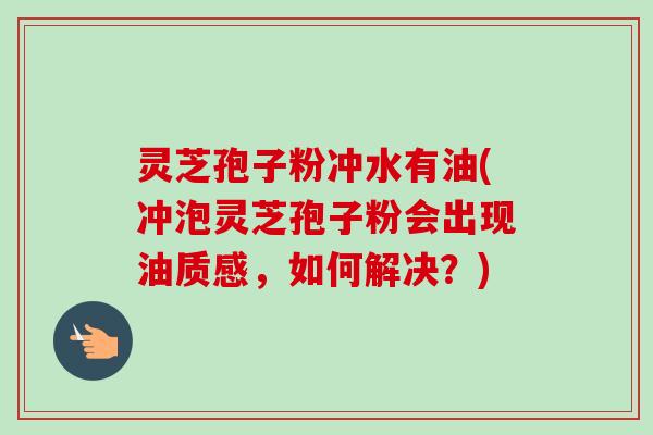 灵芝孢子粉冲水有油(冲泡灵芝孢子粉会出现油质感，如何解决？)-第1张图片-卓越灵芝孢子粉