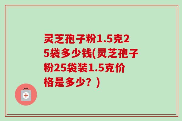 灵芝孢子粉1.5克25袋多少钱(灵芝孢子粉25袋装1.5克价格是多少？)-第1张图片-卓越灵芝孢子粉
