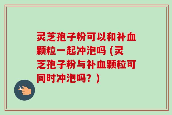 灵芝孢子粉可以和补血颗粒一起冲泡吗 (灵芝孢子粉与补血颗粒可同时冲泡吗?)-第1张图片-卓越灵芝孢子粉 灵芝孢子粉可以和补血颗粒一起冲泡吗 (灵芝孢子粉与补血颗粒可同时冲泡吗?)-第1张图片-卓越灵芝孢子粉
