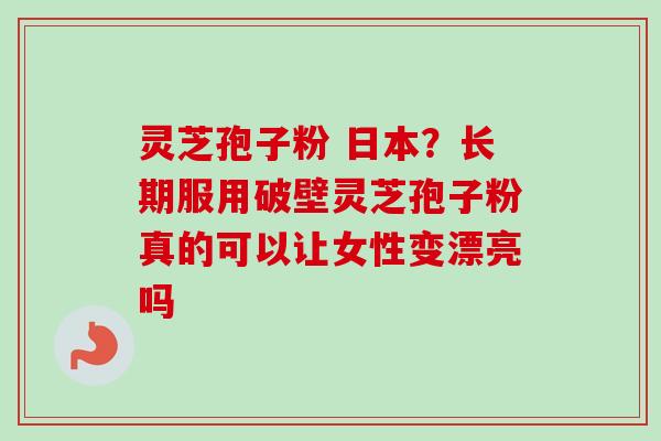灵芝孢子粉 日本？长期服用破壁灵芝孢子粉真的可以让女性变漂亮吗-第1张图片-卓越灵芝孢子粉