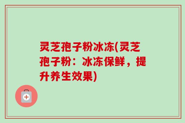 灵芝孢子粉冰冻(灵芝孢子粉:冰冻保鲜,提升养生效果)-第1张图片-卓越灵芝孢子粉 灵芝孢子粉冰冻(灵芝孢子粉:冰冻保鲜,提升养生效果)-第1张图片-卓越灵芝孢子粉