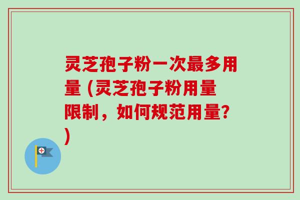 灵芝孢子粉一次最多用量 (灵芝孢子粉用量限制，如何规范用量？)-第1张图片-卓越灵芝孢子粉