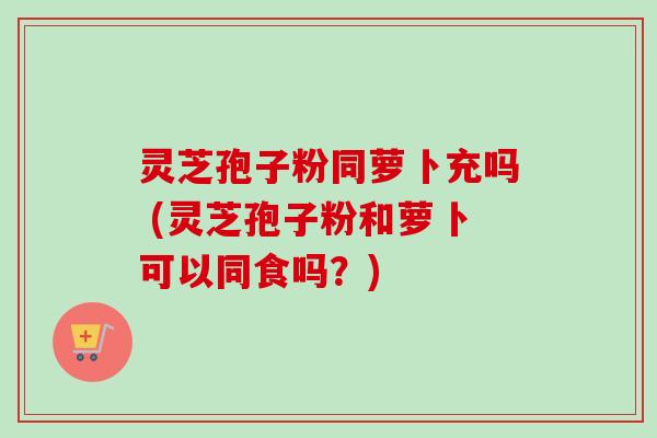 灵芝孢子粉同萝卜充吗 (灵芝孢子粉和萝卜可以同食吗？)-第1张图片-卓越灵芝孢子粉