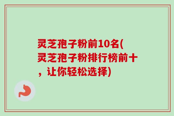 灵芝孢子粉前10名(灵芝孢子粉排行榜前十，让你轻松选择)-第1张图片-卓越灵芝孢子粉