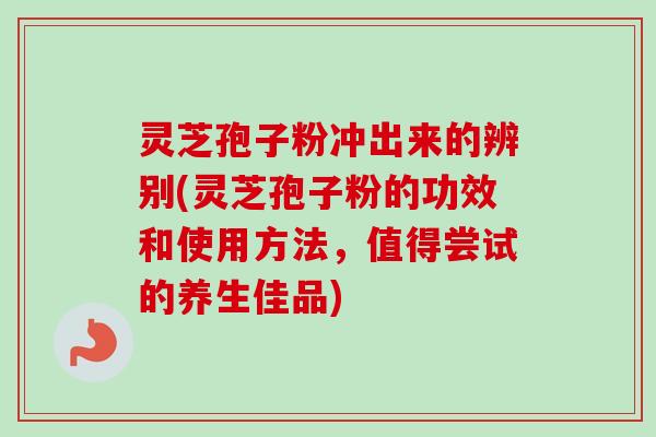 灵芝孢子粉冲出来的辨别(灵芝孢子粉的功效和使用方法,值得尝试的养生佳品)-第1张图片-卓越灵芝孢子粉 灵芝孢子粉冲出来的辨别(灵芝孢子粉的功效和使用方法,值得尝试的养生佳品)-第1张图片-卓越灵芝孢子粉