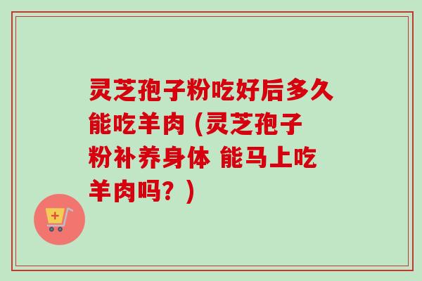 灵芝孢子粉吃好后多久能吃羊肉 (灵芝孢子粉补养身体 能马上吃羊肉吗?)-第1张图片-卓越灵芝孢子粉 灵芝孢子粉吃好后多久能吃羊肉 (灵芝孢子粉补养身体 能马上吃羊肉吗?)-第1张图片-卓越灵芝孢子粉