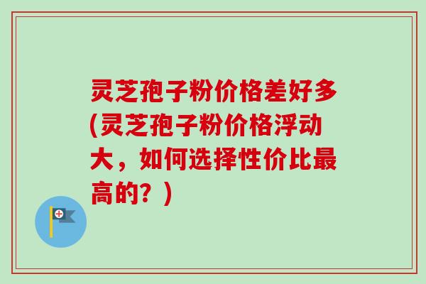 灵芝孢子粉价格差好多(灵芝孢子粉价格浮动大，如何选择性价比最高的？)-第1张图片-卓越灵芝孢子粉