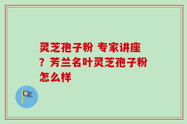 灵芝孢子粉 专家讲座?芳兰名叶灵芝孢子粉怎么样-第1张图片-卓越灵芝孢子粉 灵芝孢子粉 专家讲座?芳兰名叶灵芝孢子粉怎么样-第1张图片-卓越灵芝孢子粉