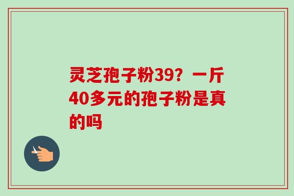 灵芝孢子粉39？一斤40多元的孢子粉是真的吗-第1张图片-卓越灵芝孢子粉