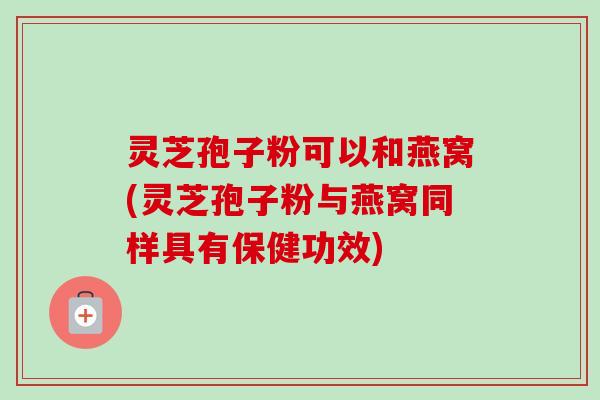 灵芝孢子粉可以和燕窝(灵芝孢子粉与燕窝同样具有保健功效)-第1张图片-卓越灵芝孢子粉 灵芝孢子粉可以和燕窝(灵芝孢子粉与燕窝同样具有保健功效)-第1张图片-卓越灵芝孢子粉
