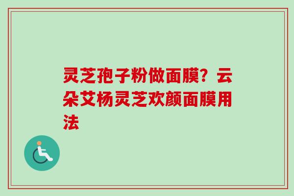 灵芝孢子粉做面膜?云朵艾杨灵芝欢颜面膜用法-第1张图片-卓越灵芝孢子粉 灵芝孢子粉做面膜?云朵艾杨灵芝欢颜面膜用法-第1张图片-卓越灵芝孢子粉
