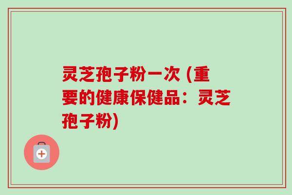 灵芝孢子粉一次 (重要的健康保健品:灵芝孢子粉)-第1张图片-卓越灵芝孢子粉 灵芝孢子粉一次 (重要的健康保健品:灵芝孢子粉)-第1张图片-卓越灵芝孢子粉