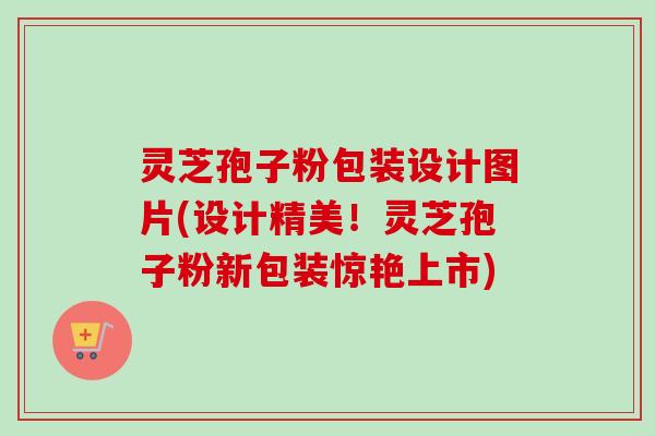 灵芝孢子粉包装设计图片(设计精美!灵芝孢子粉新包装惊艳上市)-第1张图片-卓越灵芝孢子粉 灵芝孢子粉包装设计图片(设计精美!灵芝孢子粉新包装惊艳上市)-第1张图片-卓越灵芝孢子粉