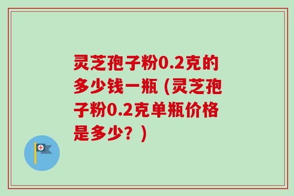 灵芝孢子粉0.2克的多少钱一瓶 (灵芝孢子粉0.2克单瓶价格是多少？)-第1张图片-卓越灵芝孢子粉
