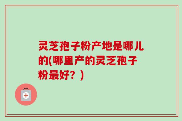 灵芝孢子粉产地是哪儿的(哪里产的灵芝孢子粉最好?)-第1张图片-卓越灵芝孢子粉 灵芝孢子粉产地是哪儿的(哪里产的灵芝孢子粉最好?)-第1张图片-卓越灵芝孢子粉